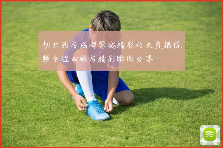 切尔西与成都蓉城精彩对决直播视频全程回顾与精彩瞬间分享