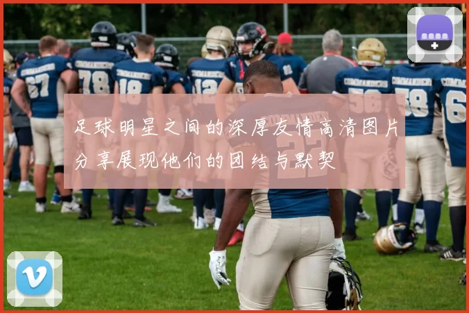 足球明星之间的深厚友情高清图片分享展现他们的团结与默契