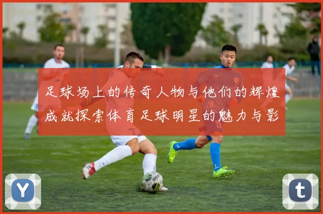足球场上的传奇人物与他们的辉煌成就探索体育足球明星的魅力与影响力