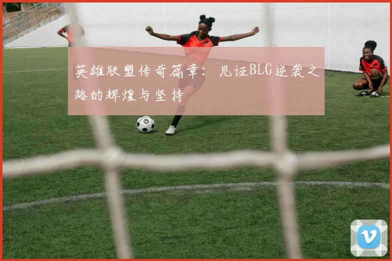 英雄联盟传奇篇章：见证BLG逆袭之路的辉煌与坚持