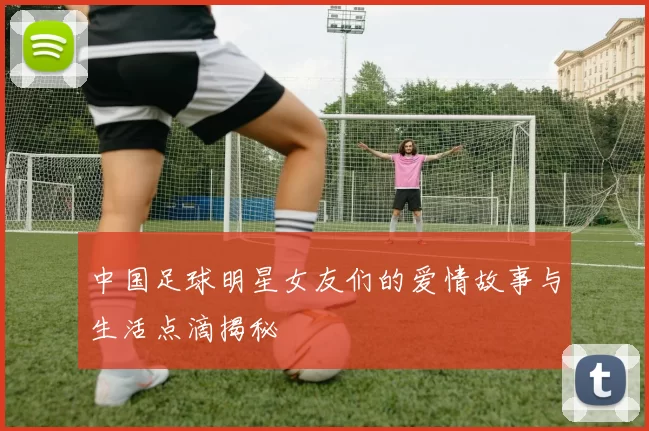 中国足球明星女友们的爱情故事与生活点滴揭秘