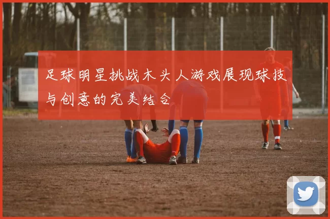 足球明星挑战木头人游戏展现球技与创意的完美结合