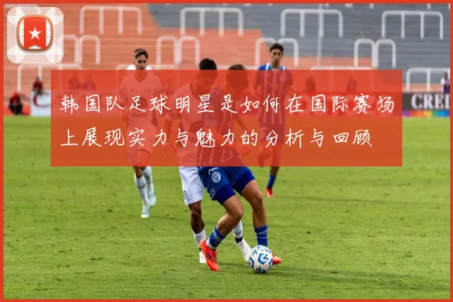 韩国队足球明星是如何在国际赛场上展现实力与魅力的分析与回顾