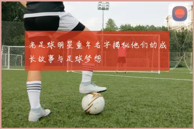 老足球明星童年名字揭秘他们的成长故事与足球梦想