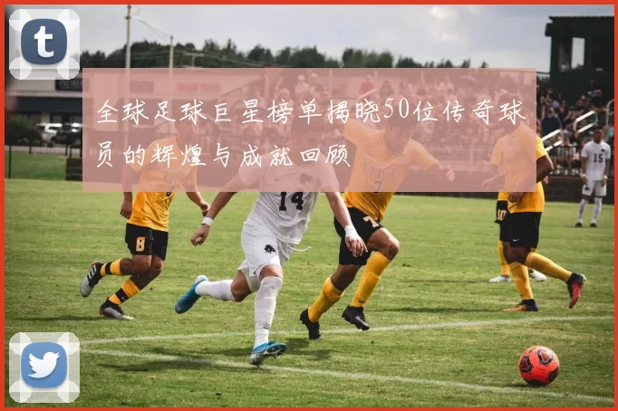 全球足球巨星榜单揭晓50位传奇球员的辉煌与成就回顾