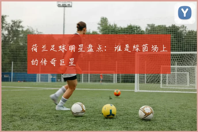 荷兰足球明星盘点：谁是绿茵场上的传奇巨星