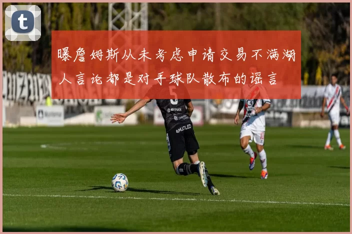 曝詹姆斯从未考虑申请交易不满湖人言论都是对手球队散布的谣言
