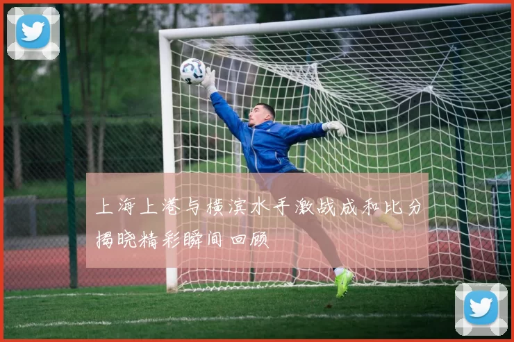 上海上港与横滨水手激战成和比分揭晓精彩瞬间回顾