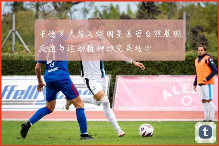 卡德罗夫与足球明星亲密合照展现友谊与运动精神的完美结合