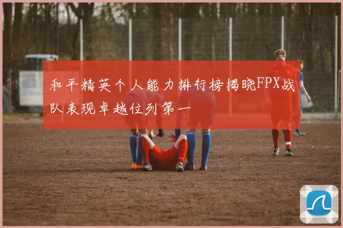 和平精英个人能力排行榜揭晓FPX战队表现卓越位列第一