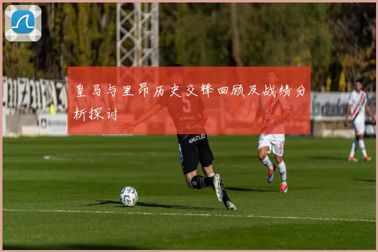 皇马与里昂历史交锋回顾及战绩分析探讨