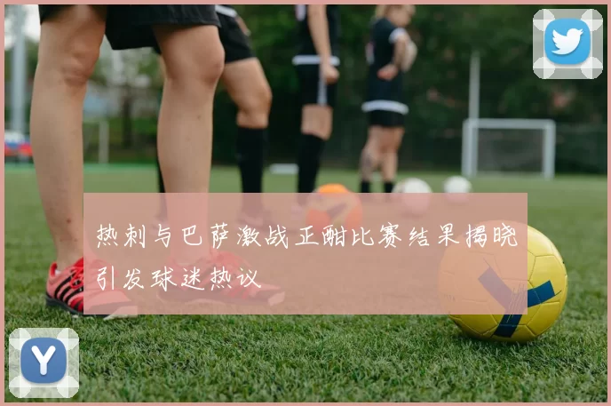 热刺与巴萨激战正酣比赛结果揭晓引发球迷热议