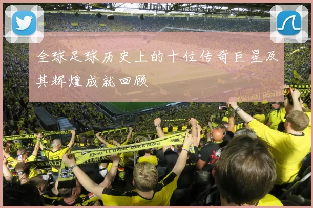 全球足球历史上的十位传奇巨星及其辉煌成就回顾