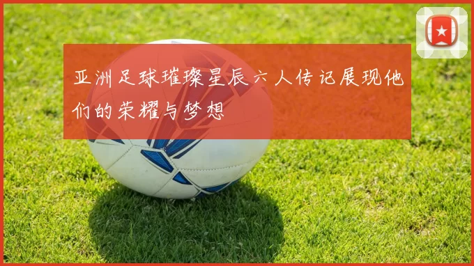亚洲足球璀璨星辰六人传记展现他们的荣耀与梦想