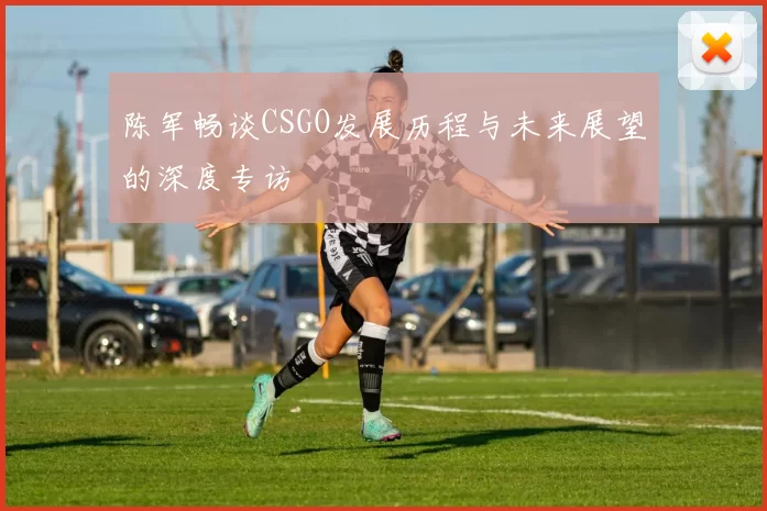 陈军畅谈CSGO发展历程与未来展望的深度专访