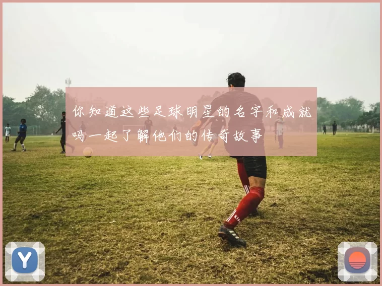 你知道这些足球明星的名字和成就吗一起了解他们的传奇故事