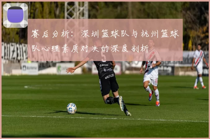 赛后分析：深圳篮球队与杭州篮球队心理素质对决的深度剖析