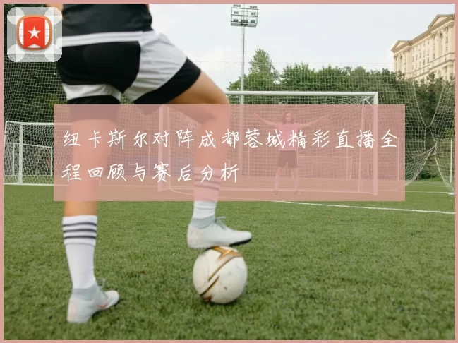 纽卡斯尔对阵成都蓉城精彩直播全程回顾与赛后分析
