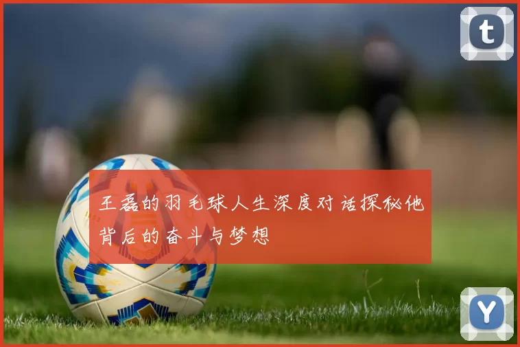 王磊的羽毛球人生深度对话探秘他背后的奋斗与梦想