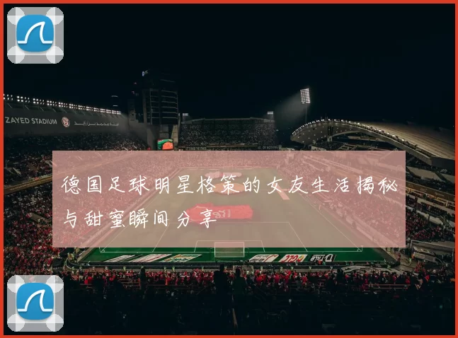 德国足球明星格策的女友生活揭秘与甜蜜瞬间分享