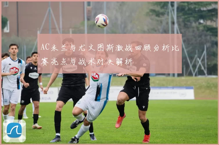 AC米兰与尤文图斯激战回顾分析比赛亮点与战术对决解析
