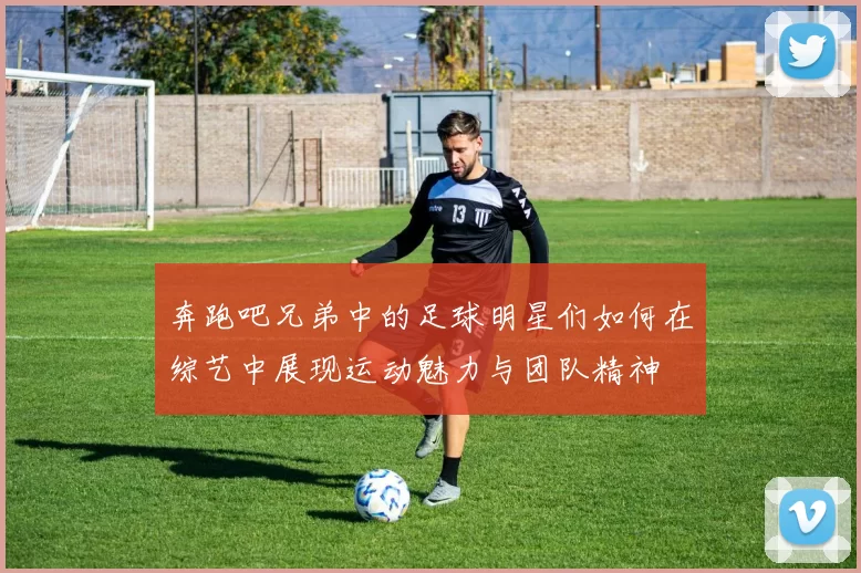 奔跑吧兄弟中的足球明星们如何在综艺中展现运动魅力与团队精神